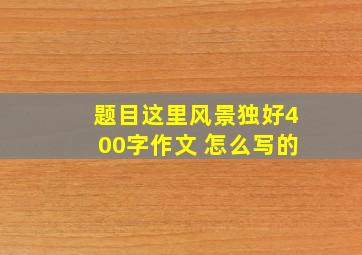 题目这里风景独好400字作文 怎么写的